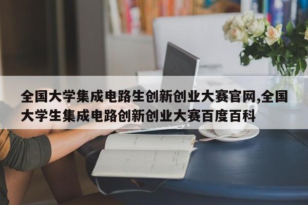 全国大学集成电路生创新创业大赛官网,全国大学生集成电路创新创业大赛百度百科