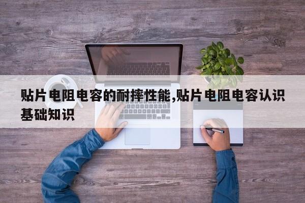 贴片电阻电容的耐摔性能,贴片电阻电容认识基础知识