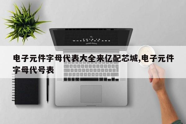 电子元件字母代表大全来亿配芯城,电子元件字母代号表