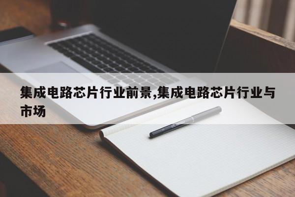 集成电路芯片行业前景,集成电路芯片行业与市场