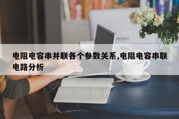 电阻电容串并联各个参数关系,电阻电容串联电路分析