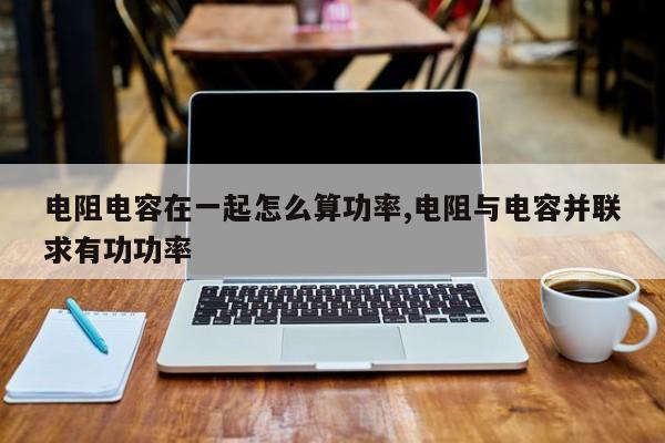 电阻电容在一起怎么算功率,电阻与电容并联求有功功率