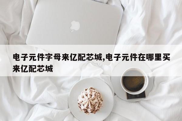 电子元件字母来亿配芯城,电子元件在哪里买来亿配芯城