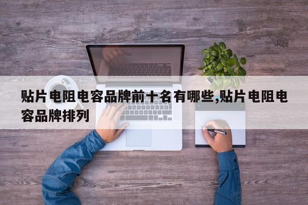 贴片电阻电容品牌前十名有哪些,贴片电阻电容品牌排列