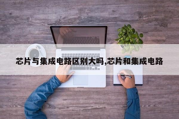 芯片与集成电路区别大吗,芯片和集成电路