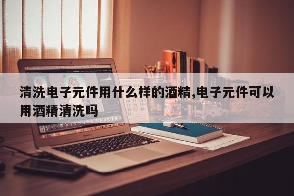 清洗电子元件用什么样的酒精,电子元件可以用酒精清洗吗