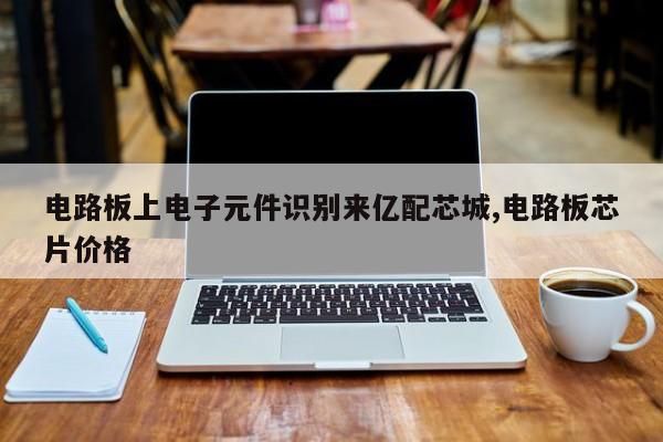 电路板上电子元件识别来亿配芯城,电路板芯片价格