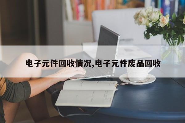 电子元件回收情况,电子元件废品回收