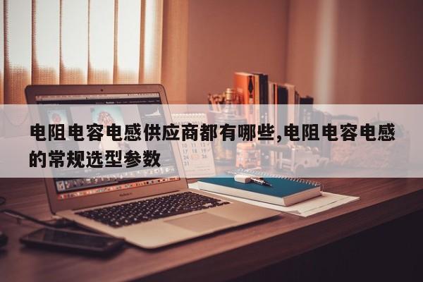电阻电容电感供应商都有哪些,电阻电容电感的常规选型参数