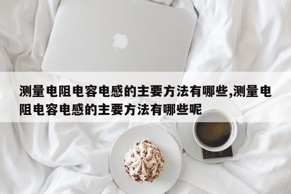 测量电阻电容电感的主要方法有哪些,测量电阻电容电感的主要方法有哪些呢