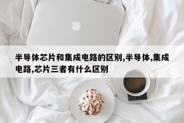 半导体芯片和集成电路的区别,半导体,集成电路,芯片三者有什么区别