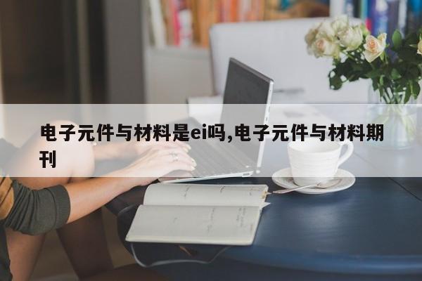 电子元件与材料是ei吗,电子元件与材料期刊