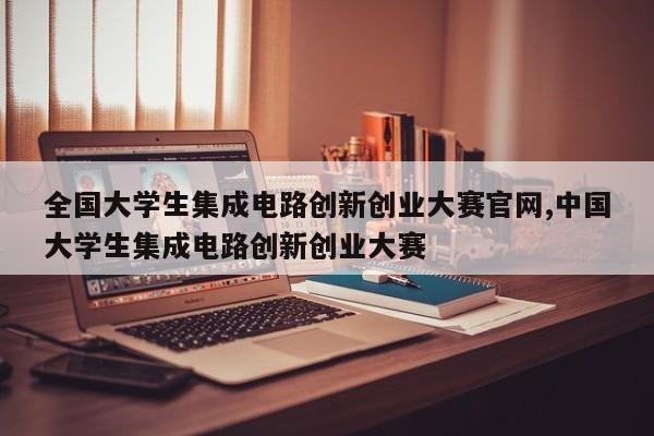 全国大学生集成电路创新创业大赛官网,中国大学生集成电路创新创业大赛