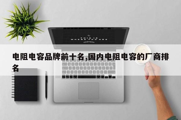 电阻电容品牌前十名,国内电阻电容的厂商排名