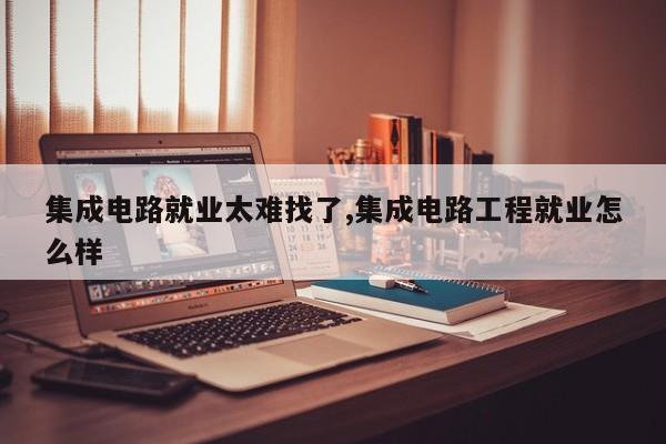 集成电路就业太难找了,集成电路工程就业怎么样