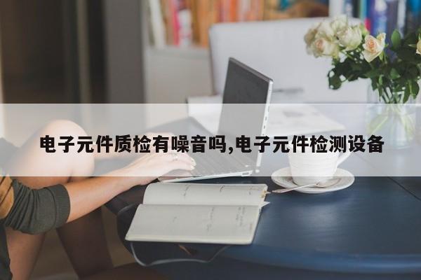电子元件质检有噪音吗,电子元件检测设备