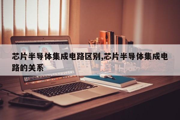 芯片半导体集成电路区别,芯片半导体集成电路的关系