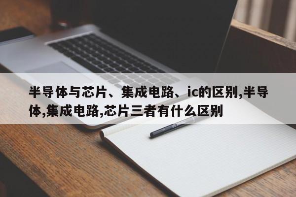 半导体与芯片、集成电路、ic的区别,半导体,集成电路,芯片三者有什么区别
