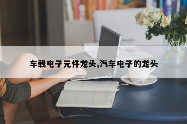 车载电子元件龙头,汽车电子的龙头