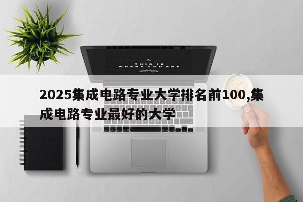 2025集成电路专业大学排名前100,集成电路专业最好的大学