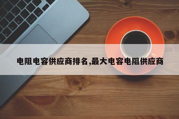 电阻电容供应商排名,最大电容电阻供应商