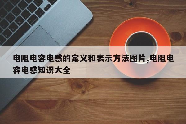 电阻电容电感的定义和表示方法图片,电阻电容电感知识大全
