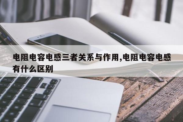 电阻电容电感三者关系与作用,电阻电容电感有什么区别