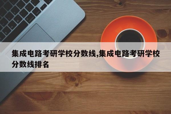 集成电路考研学校分数线,集成电路考研学校分数线排名
