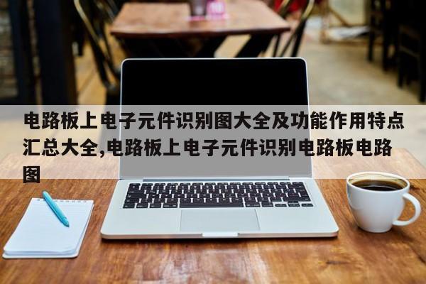 电路板上电子元件识别图大全及功能作用特点汇总大全,电路板上电子元件识别电路板电路图