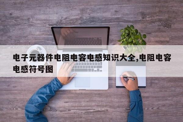 电子元器件电阻电容电感知识大全,电阻电容电感符号图