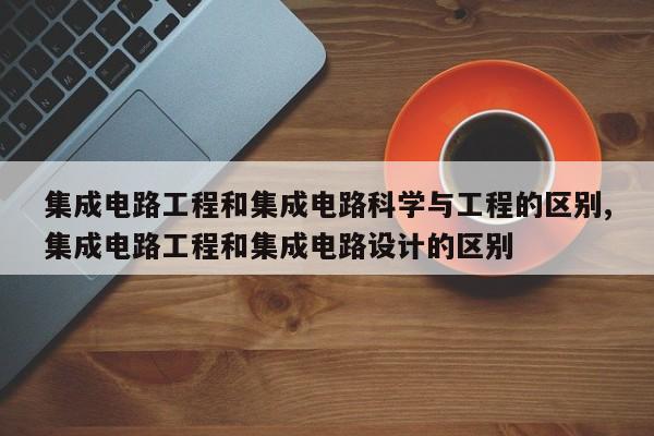 集成电路工程和集成电路科学与工程的区别,集成电路工程和集成电路设计的区别