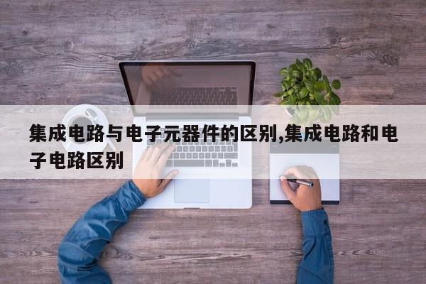 集成电路与电子元器件的区别,集成电路和电子电路区别