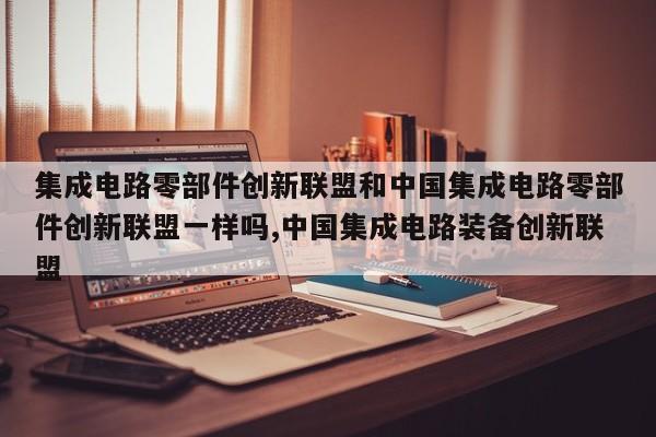 集成电路零部件创新联盟和中国集成电路零部件创新联盟一样吗,中国集成电路装备创新联盟